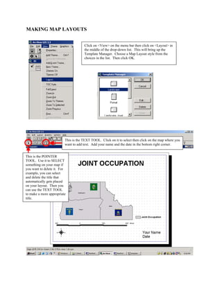 MAKING MAP LAYOUTS


                                     Click on <View> on the menu bar then click on <Layout> in
                                     the middle of the drop-down list. This will bring up the
                                     Template Manager. Choose a Map Layout style from the
                                     choices in the list. Then click OK.




                         This is the TEXT TOOL. Click on it to select then click on the map where you
                         want to add text. Add your name and the date in the bottom right corner.


This is the POINTER
TOOL. Use it to SELECT
something on your map if
you want to delete it. For
example, you can select
and delete the title that
automatically gets placed
on your layout. Then you
can use the TEXT TOOL
to make a more appropriate
title.
 