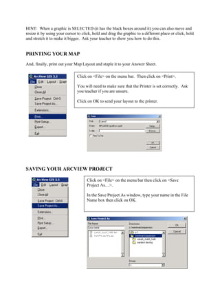 HINT: When a graphic is SELECTED (it has the black boxes around it) you can also move and
resize it by using your cursor to click, hold and drag the graphic to a different place or click, hold
and stretch it to make it bigger. Ask your teacher to show you how to do this.


PRINTING YOUR MAP
And, finally, print out your Map Layout and staple it to your Answer Sheet.

                               Click on <File> on the menu bar. Then click on <Print>.

                               You will need to make sure that the Printer is set correctly. Ask
                               you teacher if you are unsure.

                               Click on OK to send your layout to the printer.




SAVING YOUR ARCVIEW PROJECT

                                     Click on <File> on the menu bar then click on <Save
                                     Project As…>.

                                     In the Save Project As window, type your name in the File
                                     Name box then click on OK.
 
