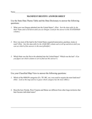 Name_________________________________________________________________________

                      MANIFEST DESTINY ANSWER SHEET

Use the State Data Theme Table and the Data Dictionary to answer the following
questions:

1. What year was Oregon admitted into the United States? (Hint: Sort the data table by the
   State Name and scroll down until you see Oregon. Look for the answer in the STATEHOOD
   column.)




2. How was most of the land in the United States acquired (annexation, purchase, treaty or
   war)? (Hint: Sort the data table by the ACQUIRE column and scroll up and down until you
   can see which of the answers is the most plentiful.)




3. Which State was the first to be admitted into the United States? Which was the last? (Can
   you figure out which column to sort to find out this answer?).




______________________________________________________________________________

Use your Classified Map View to answer the following questions:

1. Which of the ORIGIN categories (Ex. TP, MC, etc.) was used to acquire the most land area?
   (Hint: Look at the map and try to guess which category has the most AREA.)




2. Describe how Florida, West Virginia and Maine are different from other large territories that
   later became individual states?




______________________________________________________________________________
 