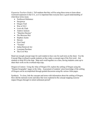 Expansion Teachers Guide.) Tell students that they will be using these terms to learn about
westward expansion in the U.S., so it is important that everyone have a good understanding of
what these terms mean.
   • Northwest Ordinance
   • Sacajawea
   • Oregon Trail
   • War of 1812
   • Lewis & Clark
   • Andrew Jackson
   • “Manifest Destiny”
   • The Mexican War
   • Stephen Austin
   • Slavery
   • Erie Canal
   • “Texians”
   • Indian Removal Act
   • Louisiana Purchase
   • The Civil War

Hand out enough concept maps for each student to have one for each term on the sheet. Use the
Concept Map overhead to guide students as they make a concept map of the first word. Ask
students to help fill in the map. Map each word together as a class, having students come up to
share their work on the overhead map copy.

Oregon in Context: Using the Atlas of Oregon CD, explore the settling of Oregon using the
“Human Geography” pages in the Atlas. Assessment of students’ prior knowledge of the settling
of Oregon can be accomplished through guided discussion using the various Atlas pages.

Synthesis: To close, link the concepts and terms with information about the settling of Oregon.
How did the national events and ideas that were explored in the concept mapping exercise
impact Oregon through its initial settlement period?
 