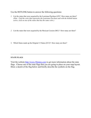Use the HOTLINK button to answer the following questions:

1. List the states that were acquired by the Louisiana Purchase (LP)? How many are there?
   (Hint: Find the color that represents the Louisiana Purchase and with the hotlink button
   active, click on one of the states that has the same color.)




2. List the states that were acquired by the Mexican Cession (MC)? How many are there?




3. Which States made up the Original 13 States (O13)? How many are there?




______________________________________________________________________________

STATE FLAGS

Visit the website http://www.50states.com to get more information about the state
flags. Choose one of the state flags that you are going to place on your map layout.
Draw a sketch of the flag below and briefly describe the symbols on the flag.
 