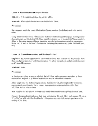 Lesson 9: Additional Small Group Activities

Objective: A few additional ideas for activity tables.

Materials: Music of the Texan-Mexican Borderlands Video,

Procedure:

Have students watch the video, Music of the Texan-Mexican Borderlands, and write a short
essay.

Using data from the website 50states.com, students with learning and language challenges may
choose to draw and illustrate a U.S. State map (focusing on one or more of the Western states),
filling in the major features of those states that impeded settlement progress (e.g. mountains,
rivers, etc.) as well as the state’s features that encouraged settlement (e.g. good farmland, gold,
etc.).



Lesson 10: Project Presentations and Sharing (2-3 days)

Objective: To provide opportunities for students to share their research and the products from
their small group activities with the entire class. To allow for synthesis and closure to this unit
on Westward Expansion.

Materials: None

Procedure:

In the days preceding, arrange a schedule for individual and/or group presentations to share
research and projects. Any written work should also be turned in at this time.

Allow ample time for students to present and share their work, allowing time for comments,
questions and compliments. Large classes may require group presentations rather than
individual student presentations.

Both students and the teacher should fill out a Presentation and Oral Report evaluation form.

Closure: Congratulate the class on their hard work during this unit. Have each student fill out an
“Exit Slip” on which he/she should write 3 things that represent different perspectives on the
settling of the West.
 