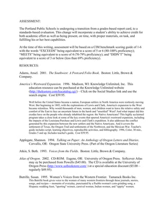 ASSESSMENT:

The Portland Public Schools is undergoing a transition from a grades-based report card, to a
standards-based evaluation. This change will incorporate a student’s ability to achieve credit for
both academic effort as well as being present, on time, with proper materials, on task, and
fulfilling his or her best capabilities.

At the time of this writing, assessment will be based on a CIM benchmark scoring guide of 1-6
with the words “EXCEEDS” being equivalent to a score of 5 or 6 (80-100% proficiency);
“MEETS” being equivalent to a score of 4 (70-79% proficiency); and “DIDN’T” being
equivalent to a score of 3 or below (less than 69% proficiency).

RESOURCES:

Adams, Ansel. 2001. The Southwest: A Postcard Folio Book. Boston: Little, Brown &
Company.

America’s Westward Expansion. 1996. Madison, WI: Knowledge Unlimited, Inc. This
      education resource can be purchased at the Knowledge Unlimited website
      (http://thekustore.com/kucatalog.cgi/) – Click on the Social Studies link and use the
      search engine. Cost $59.95.

       Well before the United States became a nation, European settlers in North America were restlessly moving
       West. But beginning in 1805, with the explorations of Lewis and Clark, America's expansion to the West
       became relentless. Why would thousands of men, women, and children want to leave the relative safety and
       comfort of the East to face an uncertain future in the harsh and "unsettled" West? And what impact did this
       exodus have on the people who already inhabited the region: the Native Americans? This highly acclaimed
       program takes a close look at some of the key events that spurred America's westward expansion, including
       the impacts of the Louisiana Purchase and Lewis and Clark's expedition. It also addresses the conflict
       generated by this expansion between the new settlers and the Native Americans. And it covers the
       settlement of Texas, the Oregon Trail and settlements of the Northwest, and the Mexican War. Teacher's
       guide includes script, learning objectives, reproducible activities, and bibliography. 1996, Color, 30 min.,
       Grades 5 and up, Includes teacher's guide, Cost $59.95.

Applegate, Shannon. 1994. Talking on Paper: An Anthology of Oregon Letters and Diaries.
      Corvallis, OR: Oregon State University Press. (Part of the Oregon Literature Series)

Atkin, S. Beth. 1993. Voices from the Fields. Boston: Little, Brown & Company.

Atlas of Oregon. 2002. CD-ROM. Eugene, OR: University of Oregon Press. Softcover Atlas
        may ay be purchased from Powells ($45.00). The CD is available at the University of
        Oregon Press (http://www.uobookstore.com/ ) at a special education discount ($5.00 –
        regularly $49.95).

Butrille, Susan. 1995. Women’s Voices from the Western Frontier. Tamarack Books Inc.
       This Butrille book gives voice to the women of many western frontiers through these journals, stories,
       songs, and recipes -- moments of everyday, punctuated by a Pueblo woman's corn-grinding song, a
       Hispanic wedding feast, "sporting" women, carnival woman, Indian women, and "uppity" women.
 