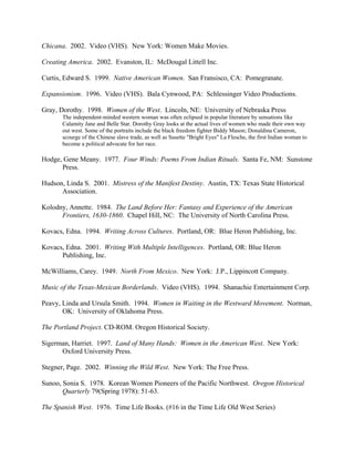 Chicana. 2002. Video (VHS). New York: Women Make Movies.

Creating America. 2002. Evanston, IL: McDougal Littell Inc.

Curtis, Edward S. 1999. Native American Women. San Fransisco, CA: Pomegranate.

Expansionism. 1996. Video (VHS). Bala Cynwood, PA: Schlessinger Video Productions.

Gray, Dorothy. 1998. Women of the West. Lincoln, NE: University of Nebraska Press
       The independent-minded western woman was often eclipsed in popular literature by sensations like
       Calamity Jane and Belle Star. Dorothy Gray looks at the actual lives of women who made their own way
       out west. Some of the portraits include the black freedom fighter Biddy Mason; Donaldina Cameron,
       scourge of the Chinese slave trade, as well as Susette "Bright Eyes" La Flesche, the first Indian woman to
       become a political advocate for her race.

Hodge, Gene Meany. 1977. Four Winds: Poems From Indian Rituals. Santa Fe, NM: Sunstone
      Press.

Hudson, Linda S. 2001. Mistress of the Manifest Destiny. Austin, TX: Texas State Historical
      Association.

Kolodny, Annette. 1984. The Land Before Her: Fantasy and Experience of the American
      Frontiers, 1630-1860. Chapel Hill, NC: The University of North Carolina Press.

Kovacs, Edna. 1994. Writing Across Cultures. Portland, OR: Blue Heron Publishing, Inc.

Kovacs, Edna. 2001. Writing With Multiple Intelligences. Portland, OR: Blue Heron
      Publishing, Inc.

McWilliams, Carey. 1949. North From Mexico. New York: J.P., Lippincott Company.

Music of the Texas-Mexican Borderlands. Video (VHS). 1994. Shanachie Entertainment Corp.

Peavy, Linda and Ursula Smith. 1994. Women in Waiting in the Westward Movement. Norman,
       OK: University of Oklahoma Press.

The Portland Project. CD-ROM. Oregon Historical Society.

Sigerman, Harriet. 1997. Land of Many Hands: Women in the American West. New York:
      Oxford University Press.

Stegner, Page. 2002. Winning the Wild West. New York: The Free Press.

Sunoo, Sonia S. 1978. Korean Women Pioneers of the Pacific Northwest. Oregon Historical
       Quarterly 79(Spring 1978): 51-63.

The Spanish West. 1976. Time Life Books. (#16 in the Time Life Old West Series)
 