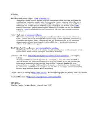 Websites:

The Montana Heritage Project. www.edheritage.org.
       The Montana Heritage Project is dedicated to teaching young people to think clearly and deeply about the
       world they face. Students are asked to explore their community – its place in national and world events, its
       relationship to the natural environment, and its cultural heritage as expressed in traditions and celebrations,
       literature and arts, economic practices, responses to crises, and everyday life. Students use the ALERT
       process to form research questions, gather evidence, and reflect critically upon what they find. Teachers
       employ the 5 Steps toward education-centered communities to link school improvement to community
       revitalization.

History Buff.com. www.historybuff.com.
       This site concentrates mainly on how newspapers covered major, and not so major, events in American
       history. Materials here include transcripts of newspaper coverage of events important to American history,
       articles about how the news made it to the press, and how they covered the events, as well as an online
       newspaper archive where original newspapers can be read full-size. A special section is devoted to
       collectors of old and historic newspapers.

The USGenWeb Census Project. www.rootsweb.com/~cenfiles/.
       The USGenWeb Census Project is an all-volunteer project to transcribe census records in a standard format
       in order to make them available to genealogical researchers on the Internet.

Historical US Census. http://fisher.lib.virginia.edu/collections/stats/histcensus/. U of Virginia
       Library.
       The data presented here describe the population and economy of U.S. states and counties from 1790 to
       1960. The available data differ somewhat from decade to decade, according to what was collected in the
       census and the items chosen for transcription to electronic form. For the early decades, most of the
       enumerated items are included. For later decades, only a portion of characteristics have been transcribed.
       No information is available below the county level, and only states are included (no information on western
       territories before statehood, or for the District of Columbia).

Oregon Historical Society at http://www.ohs.org. Archived photographs and primary source documents.

Whitman Massacre at http://www.oregonpioneers.com/whitman.htm.


GIS DATA:
Manifest Destiny ArcView Project (adapted from ESRI)
 