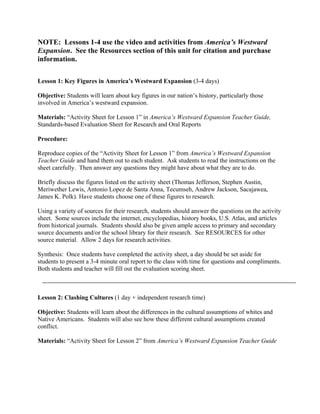 NOTE: Lessons 1-4 use the video and activities from America’s Westward
Expansion. See the Resources section of this unit for citation and purchase
information.

Lesson 1: Key Figures in America’s Westward Expansion (3-4 days)

Objective: Students will learn about key figures in our nation’s history, particularly those
involved in America’s westward expansion.

Materials: “Activity Sheet for Lesson 1” in America’s Westward Expansion Teacher Guide,
Standards-based Evaluation Sheet for Research and Oral Reports

Procedure:

Reproduce copies of the “Activity Sheet for Lesson 1” from America’s Westward Expansion
Teacher Guide and hand them out to each student. Ask students to read the instructions on the
sheet carefully. Then answer any questions they might have about what they are to do.

Briefly discuss the figures listed on the activity sheet (Thomas Jefferson, Stephen Austin,
Meriwether Lewis, Antonio Lopez de Santa Anna, Tecumseh, Andrew Jackson, Sacajawea,
James K. Polk). Have students choose one of these figures to research.

Using a variety of sources for their research, students should answer the questions on the activity
sheet. Some sources include the internet, encyclopedias, history books, U.S. Atlas, and articles
from historical journals. Students should also be given ample access to primary and secondary
source documents and/or the school library for their research. See RESOURCES for other
source material. Allow 2 days for research activities.

Synthesis: Once students have completed the activity sheet, a day should be set aside for
students to present a 3-4 minute oral report to the class with time for questions and compliments.
Both students and teacher will fill out the evaluation scoring sheet.



Lesson 2: Clashing Cultures (1 day + independent research time)

Objective: Students will learn about the differences in the cultural assumptions of whites and
Native Americans. Students will also see how these different cultural assumptions created
conflict.

Materials: “Activity Sheet for Lesson 2” from America’s Westward Expansion Teacher Guide
 