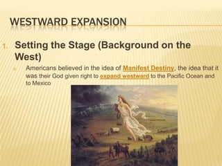 WESTWARD EXPANSION
1. Setting the Stage (Background on the
West)
a. Americans believed in the idea of Manifest Destiny, the idea that it
was their God given right to expand westward to the Pacific Ocean and
to Mexico
 