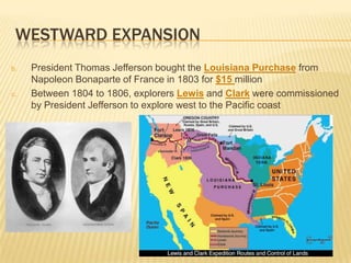 WESTWARD EXPANSION
b. President Thomas Jefferson bought the Louisiana Purchase from
Napoleon Bonaparte of France in 1803 for $15 million
c. Between 1804 to 1806, explorers Lewis and Clark were commissioned
by President Jefferson to explore west to the Pacific coast
 