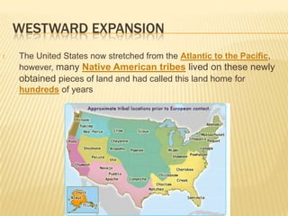WESTWARD EXPANSION
f. The United States now stretched from the Atlantic to the Pacific,
however, many Native American tribes lived on these newly
obtained pieces of land and had called this land home for
hundreds of years
 