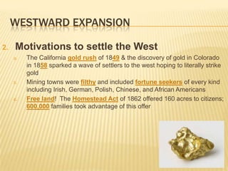 WESTWARD EXPANSION
2. Motivations to settle the West
a. The California gold rush of 1849 & the discovery of gold in Colorado
in 1858 sparked a wave of settlers to the west hoping to literally strike
gold
b. Mining towns were filthy and included fortune seekers of every kind
including Irish, German, Polish, Chinese, and African Americans
c. Free land! The Homestead Act of 1862 offered 160 acres to citizens;
600,000 families took advantage of this offer
 