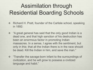 Assimilation through
Residential Boarding Schools
 Richard H. Pratt, founder of the Carlisle school, speaking
in 1892:
 “A great general has said that the only good Indian is a
dead one, and that high sanction of his destruction has
been an enormous factor in promoting Indian
massacres. In a sense, I agree with the sentiment, but
only in this: that all the Indian there is in the race should
be dead. Kill the Indian in him, and save the man.”
 “Transfer the savage-born infant to the surroundings of
civilization, and he will grow to possess a civilized
language and habit.”
 