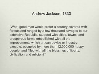 Andrew Jackson, 1830
“What good man would prefer a country covered with
forests and ranged by a few thousand savages to our
extensive Republic, studded with cities, towns, and
prosperous farms embellished with all the
improvements which art can devise or industry
execute, occupied by more than 12,000,000 happy
people, and filled with all the blessings of liberty,
civilization and religion?”
 