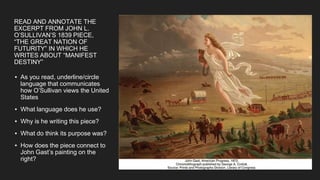 READ AND ANNOTATE THE
EXCERPT FROM JOHN L.
O’SULLIVAN’S 1839 PIECE,
“THE GREAT NATION OF
FUTURITY” IN WHICH HE
WRITES ABOUT “MANIFEST
DESTINY”
▪ As you read, underline/circle
language that communicates
how O’Sullivan views the United
States
▪ What language does he use?
▪ Why is he writing this piece?
▪ What do think its purpose was?
▪ How does the piece connect to
John Gast’s painting on the
right?
 