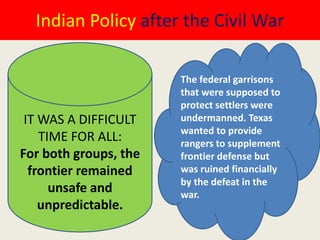 Indian Policy after the Civil War

                       The federal garrisons
                       that were supposed to
                       protect settlers were
 IT WAS A DIFFICULT    undermanned. Texas
                       wanted to provide
    TIME FOR ALL:      rangers to supplement
For both groups, the   frontier defense but
  frontier remained    was ruined financially
                       by the defeat in the
      unsafe and       war.
    unpredictable.
 