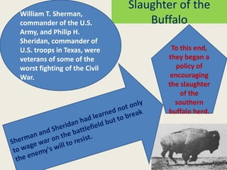 Slaughter of the
William T. Sherman,
commander of the U.S.             Buffalo
Army, and Philip H.
Sheridan, commander of
U.S. troops in Texas, were            To this end,
veterans of some of the              they began a
worst fighting of the Civil             policy of
War.                                  encouraging
                                     the slaughter
                                         of the
                                       southern
                                     buffalo herd.
 