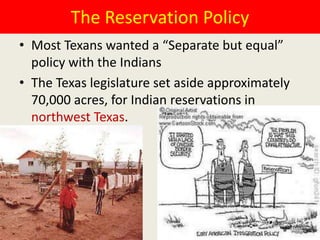 The Reservation Policy
• Most Texans wanted a “Separate but equal”
  policy with the Indians
• The Texas legislature set aside approximately
  70,000 acres, for Indian reservations in
  northwest Texas.
 