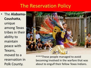The Reservation Policy
• The Alabama-
  Coushatta,
  unique
  among Texas
  tribes in their
  ability to
  maintain
  peace with
  Texans,
  moved to a        ****These people managed to avoid
  reservation in    becoming involved in the warfare that was
  Polk County.      about to engulf their fellow Texas Indians.
 