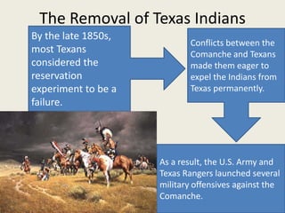 The Removal of Texas Indians
By the late 1850s,
                            Conflicts between the
most Texans                 Comanche and Texans
considered the              made them eager to
reservation                 expel the Indians from
experiment to be a          Texas permanently.
failure.




                     As a result, the U.S. Army and
                     Texas Rangers launched several
                     military offensives against the
                     Comanche.
 