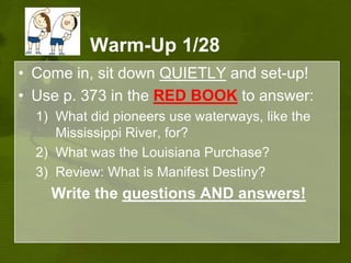 Warm-Up 1/28Come in, sit down QUIETLY and set-up!Use p. 373 in the RED BOOKto answer: What did pioneers use waterways, like the Mississippi River, for? What was the Louisiana Purchase?Review: What is Manifest Destiny?Write the questions ANDanswers!