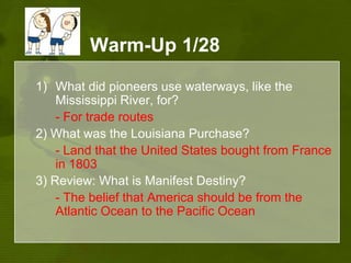 Warm-Up 1/28What did pioneers use waterways, like the Mississippi River, for? - For trade routes2) What was the Louisiana Purchase?- Land that the United States bought from France in 1803 3) Review: What is Manifest Destiny?- The belief that America should be from the Atlantic Ocean to the Pacific Ocean
