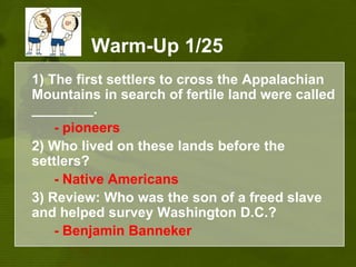 Warm-Up 1/25	1) The first settlers to cross the Appalachian Mountains in search of fertile land were called ________. 	- pioneers2) Who lived on these lands before the settlers?- Native Americans	3) Review: Who was the son of a freed slave and helped survey Washington D.C.?	- Benjamin Banneker