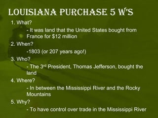 Louisiana purchase 5 W’s1. What? 	- It was land that the United States bought from 	France for $12 million2. When? 	-1803 (or 207 years ago!)3. Who? 	- The 3rd President, Thomas Jefferson, bought the 	land4. Where? 	- In between the Mississippi River and the Rocky 	Mountains5. Why? 		- To have control over trade in the Mississippi River