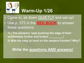 Warm-Up 1/26Come in, sit down QUIETLY and set-up!Use p. 372 in the RED BOOKto answer these questions:1) ) The pioneers  kept pushing the edge of their settlements further and further _________! 2) Was life easy or hard on the western frontier? Why?Write the questions ANDanswers!