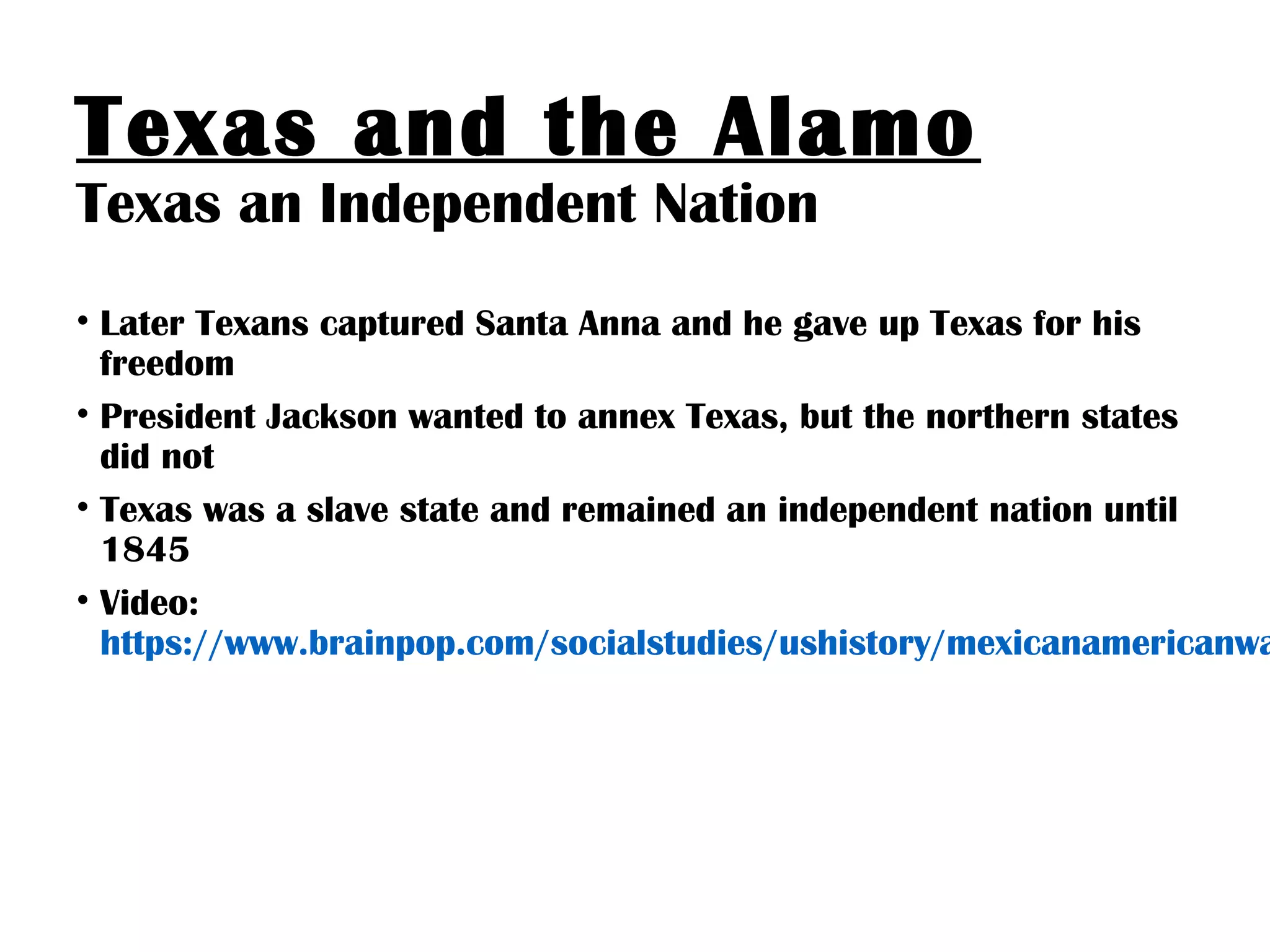 Texas and the Alamo
Texas an Independent Nation
• Later Texans captured Santa Anna and he gave up Texas for his
freedom
• President Jackson wanted to annex Texas, but the northern states
did not
• Texas was a slave state and remained an independent nation until
1845
• Video:
https://www.brainpop.com/socialstudies/ushistory/mexicanamericanwa
 