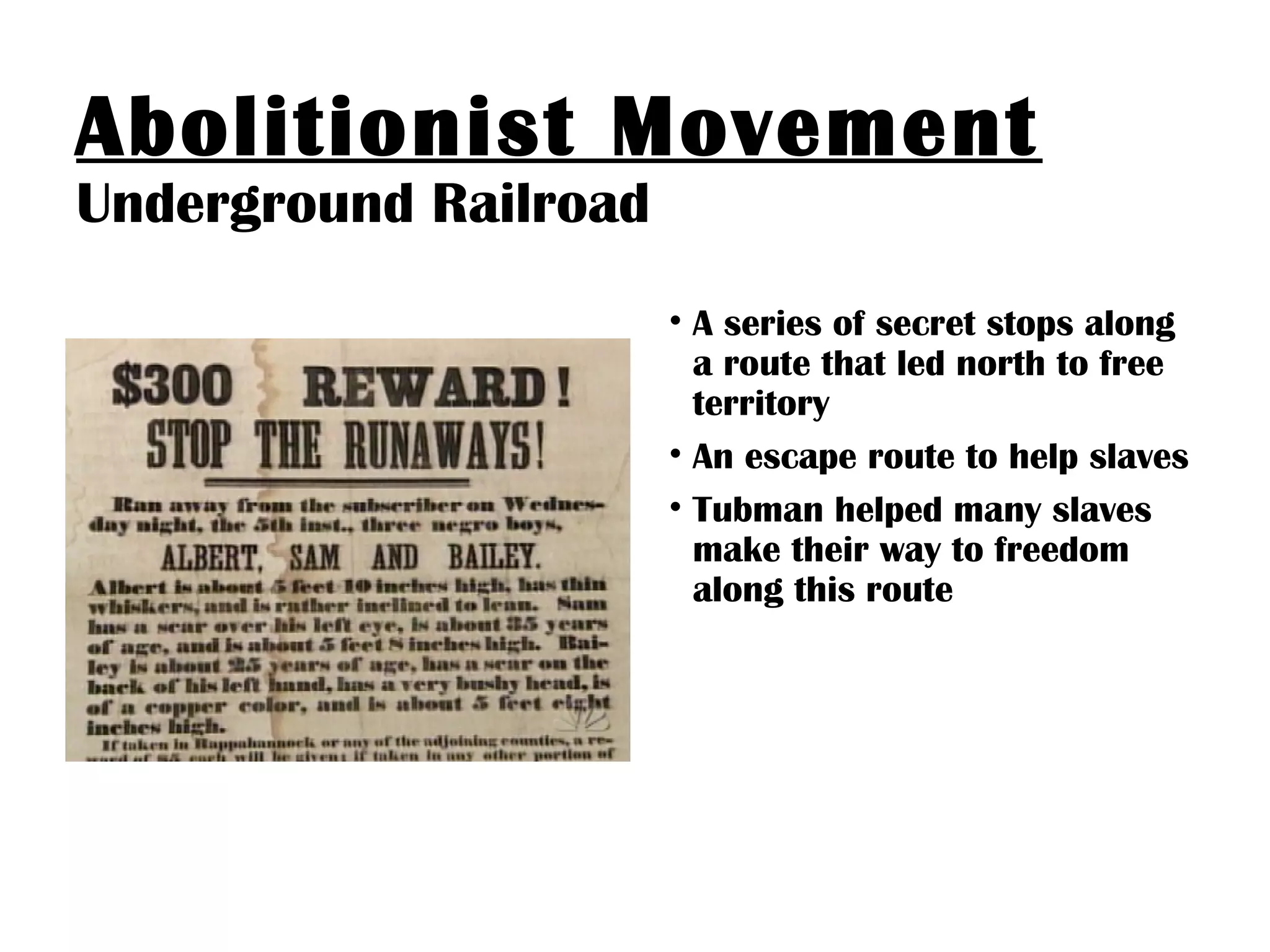 Abolitionist Movement
Underground Railroad
• A series of secret stops along
a route that led north to free
territory
• An escape route to help slaves
• Tubman helped many slaves
make their way to freedom
along this route
 