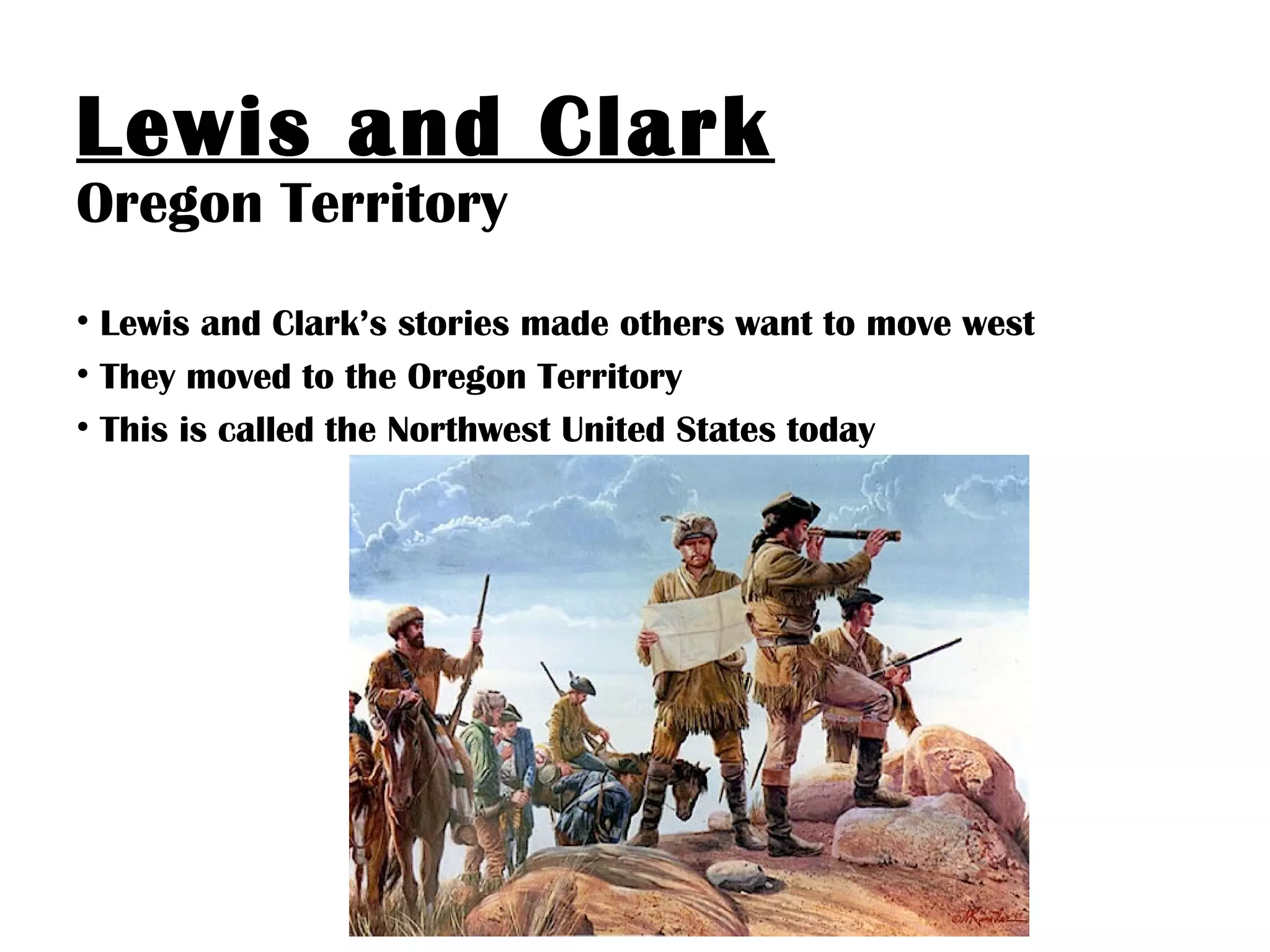 Lewis and Clark
Oregon Territory
• Lewis and Clark’s stories made others want to move west
• They moved to the Oregon Territory
• This is called the Northwest United States today
 