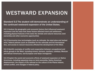 WESTWARD EXPANSION
Standard 5-2 The student will demonstrate an understanding of
the continued westward expansion of the United States.
5-2.1 Analyze the geographic and economic factors that influenced westward
expansion and the ways that these factors affected travel and settlement,
including physical features of the land; the climate and natural resources; land
ownership and other economic opportunities
5-2.2 Summarize how technologies (such as railroads, the steel plow and barbed
wire), federal policies (such as subsidies for the railroads and the Homestead
Act), and access to natural resources affected the development of the West.
5-2.3 Identify examples of conflict and cooperation between occupational and
ethnic groups in the West, including miners, farmers, ranchers, cowboys, Mexican
and African Americans, and European and Asian immigrants
5-2.4 Explain the social and economic efforts of westward expansion on Native
Americans, including opposing views on land ownership, Native American
displacement, the impact of the railroad on the culture of the Plains Indians,
armed conflict, and changes in federal policy.
 