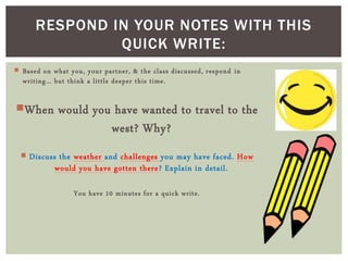 Based on what you, your partner, & the class discussed, respond in
writing… but think a little deeper this time.
When would you have wanted to travel to the
west? Why?
 Discuss the weather and challenges you may have faced. How
would you have gotten there? Explain in detail.
You have 10 minutes for a quick write.
RESPOND IN YOUR NOTES WITH THIS
QUICK WRITE:
 
