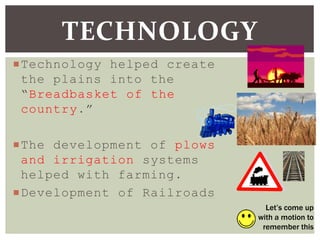 Technology helped create
the plains into the
“Breadbasket of the
country.”
The development of plows
and irrigation systems
helped with farming.
Development of Railroads
TECHNOLOGY
Let’s come up
with a motion to
remember this
 