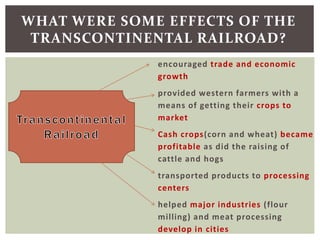 encouraged trade and economic
growth
provided western farmers with a
means of getting their crops to
market
Cash crops(corn and wheat) became
profitable as did the raising of
cattle and hogs
transported products to processing
centers
helped major industries (flour
milling) and meat processing
develop in cities
WHAT WERE SOME EFFECTS OF THE
TRANSCONTINENTAL RAILROAD?
 