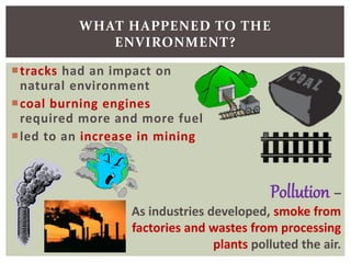 tracks had an impact on
natural environment
coal burning engines
required more and more fuel
led to an increase in mining
WHAT HAPPENED TO THE
ENVIRONMENT?
Pollution –
As industries developed, smoke from
factories and wastes from processing
plants polluted the air.
 