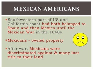 Southwestern part of US and
California coast had both belonged to
Spain and then Mexico until the
Mexican War in the 1840s
Mexicans - owned property
After war, Mexicans were
discriminated against & many lost
title to their land
MEXICAN AMERICANS
 