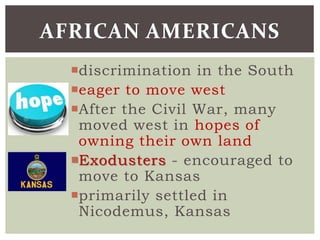 discrimination in the South
eager to move west
After the Civil War, many
moved west in hopes of
owning their own land
Exodusters - encouraged to
move to Kansas
primarily settled in
Nicodemus, Kansas
AFRICAN AMERICANS
 