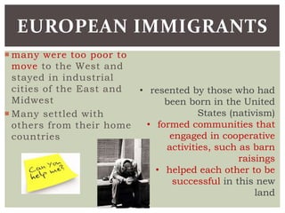  many were too poor to
move to the West and
stayed in industrial
cities of the East and
Midwest
 Many settled with
others from their home
countries
EUROPEAN IMMIGRANTS
• resented by those who had
been born in the United
States (nativism)
• formed communities that
engaged in cooperative
activities, such as barn
raisings
• helped each other to be
successful in this new
land
 
