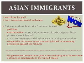  searching for gold
 built transcontinental railroads
 Chinese workers laid rails from west to east
 paid less
 discrimination at work sites because of their unique culture
 presence was tolerated
 attempted to compete with white men in mining and services
 competition for scarce resources and jobs led to increasing
prejudices against the Chinese
…………………………………………………………………………………………
……...
 US government would later pass a law excluding the Chinese from
entrance as immigrants to the United States
ASIAN IMMIGRANTS
 