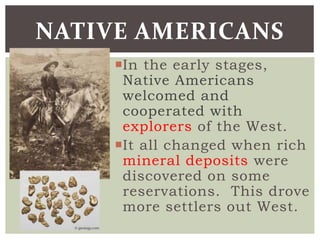 In the early stages,
Native Americans
welcomed and
cooperated with
explorers of the West.
It all changed when rich
mineral deposits were
discovered on some
reservations. This drove
more settlers out West.
NATIVE AMERICANS
 