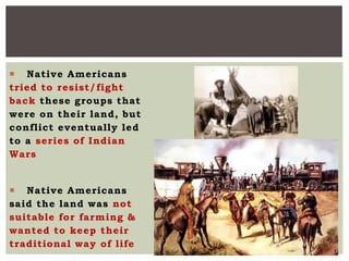  Native Americans
tried to resist/fight
back these groups that
were on their land, but
conflict eventually led
to a series of Indian
Wars
 Native Americans
said the land was not
suitable for farming &
wanted to keep their
traditional way of life
 