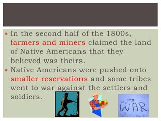 In the second half of the 1800s,
farmers and miners claimed the land
of Native Americans that they
believed was theirs.
 Native Americans were pushed onto
smaller reservations and some tribes
went to war against the settlers and
soldiers.
 
