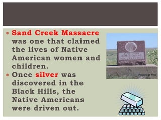  Sand Creek Massacre
was one that claimed
the lives of Native
American women and
children.
 Once silver was
discovered in the
Black Hills, the
Native Americans
were driven out.
 
