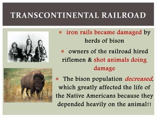  iron rails became damaged by
herds of bison
 owners of the railroad hired
riflemen & shot animals doing
damage
 The bison population decreased,
which greatly affected the life of
the Native Americans because they
depended heavily on the animal!!
TRANSCONTINENTAL RAILROAD
 