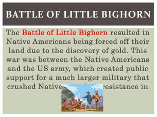 The Battle of Little Bighorn resulted in
Native Americans being forced off their
land due to the discovery of gold. This
war was between the Native Americans
and the US army, which created public
support for a much larger military that
crushed Native American resistance in
the area.
BATTLE OF LITTLE BIGHORN
 