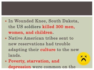  In Wounded Knee, South Dakota,
the US soldiers killed 300 men,
women, and children.
 Native American tribes sent to
new reservations had trouble
adapting their culture to the new
lands.
 Poverty, starvation, and
depression were common on the
 
