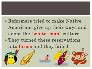  Reformers tried to make Native
Americans give up their ways and
adopt the “white man” culture.
 They turned these reservations
into farms and they failed.
 