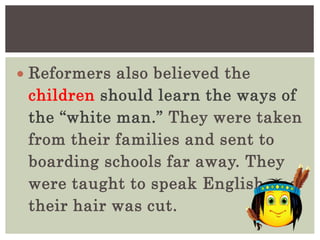  Reformers also believed the
children should learn the ways of
the “white man.” They were taken
from their families and sent to
boarding schools far away. They
were taught to speak English and
their hair was cut.
 