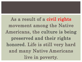 As a result of a civil rights
movement among the Native
Americans, the culture is being
preserved and their rights
honored. Life is still very hard
and many Native Americans
live in poverty.
 
