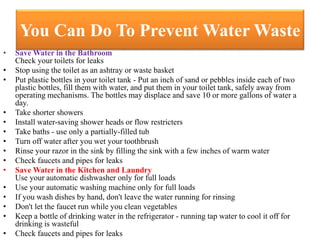 You Can Do To Prevent Water Waste
• Save Water in the Bathroom
Check your toilets for leaks
• Stop using the toilet as an ashtray or waste basket
• Put plastic bottles in your toilet tank - Put an inch of sand or pebbles inside each of two
plastic bottles, fill them with water, and put them in your toilet tank, safely away from
operating mechanisms. The bottles may displace and save 10 or more gallons of water a
day.
• Take shorter showers
• Install water-saving shower heads or flow restricters
• Take baths - use only a partially-filled tub
• Turn off water after you wet your toothbrush
• Rinse your razor in the sink by filling the sink with a few inches of warm water
• Check faucets and pipes for leaks
• Save Water in the Kitchen and Laundry
Use your automatic dishwasher only for full loads
• Use your automatic washing machine only for full loads
• If you wash dishes by hand, don't leave the water running for rinsing
• Don't let the faucet run while you clean vegetables
• Keep a bottle of drinking water in the refrigerator - running tap water to cool it off for
drinking is wasteful
• Check faucets and pipes for leaks
 